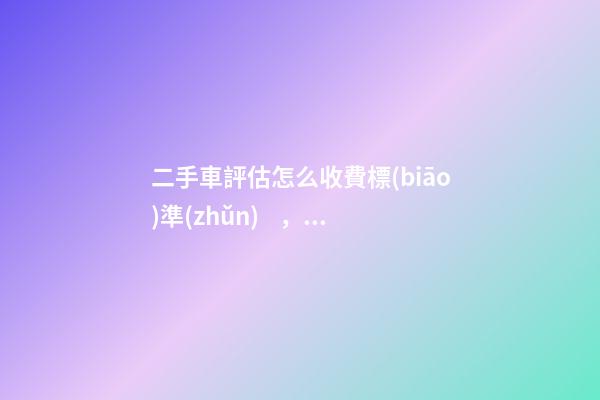 二手車評估怎么收費標(biāo)準(zhǔn)，二手車怎么評估價格啊